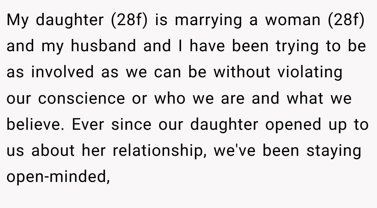My daughter (28f) is marrying a woman (28f) and my husband and I have been trying to be as involved as we can be without violating our conscience or who we are and what we believe. Ever since our daughter opened up to us about her relationship, we've been staying open-minded,