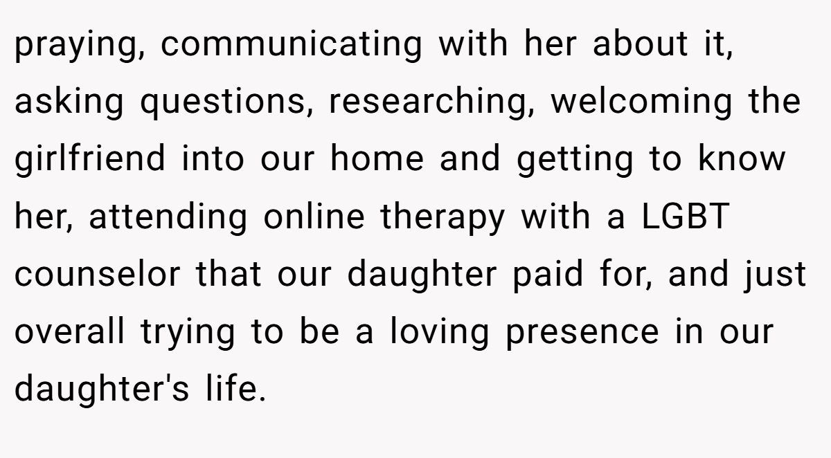 praying, communicating with her about it, asking questions, researching, welcoming the girlfriend into our home and getting to know her, attending online therapy with a LGBT counselor that our daughter paid for, and just overall trying to be a loving presence in our daughter's life.