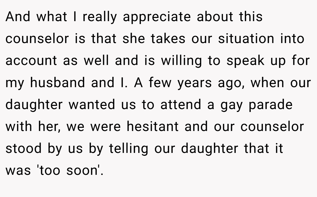 And what I really appreciate about this counselor is that she takes our situation into account as well and is willing to speak up for my husband and I. A few years ago, when our daughter wanted us to attend a gay parade with her, we were hesitant and our counselor stood by us by telling our daughter that it was 'too soon'.