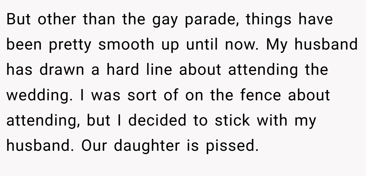 But other than the gay parade, things have been pretty smooth up until now. My husband has drawn a hard line about attending the wedding. I was sort of on the fence about attending, but I decided to stick with my husband. Our daughter is pissed.