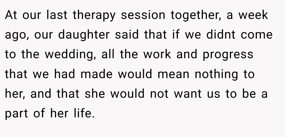 At our last therapy session together, a week ago, our daughter said that if we didnt come to the wedding, all the work and progress that we had made would mean nothing to her, and that she would not want us to be a part of her life.