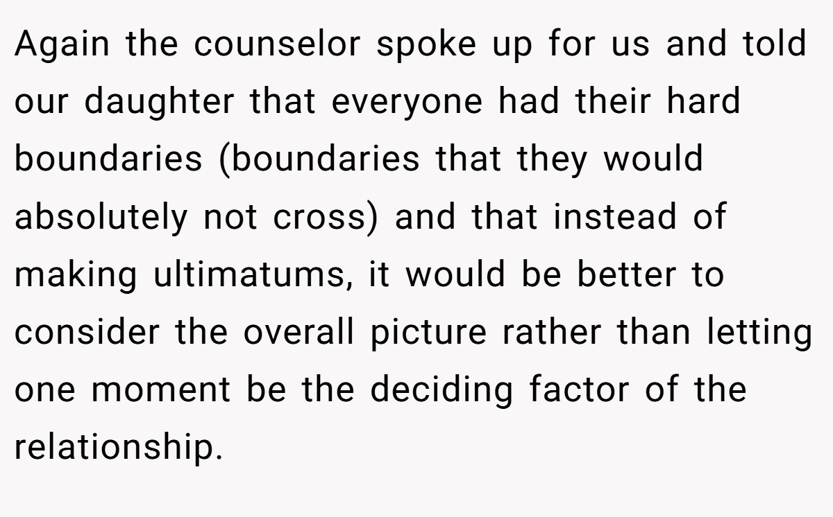Again the counselor spoke up for us and told our daughter that everyone had their hard boundaries (boundaries that they would absolutely not cross) and that instead of making ultimatums, it would be better to consider the overall picture rather than letting one moment be the deciding factor of the relationship.