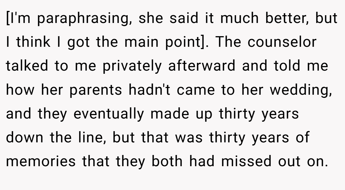 [I'm paraphrasing, she said it much better, but I think I got the main point]. The counselor talked to me privately afterward and told me how her parents hadn't came to her wedding, and they eventually made up thirty years down the line, but that was thirty years of memories that they both had missed out on.