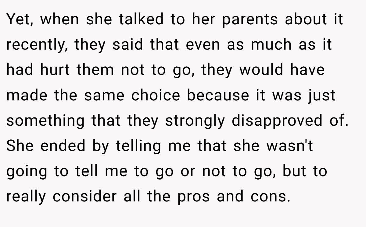 Yet, when she talked to her parents about it recently, they said that even as much as it had hurt them not to go, they would have made the same choice because it was just something that they strongly disapproved of. She ended by telling me that she wasn't going to tell me to go or not to go, but to really consider all the pros and cons.