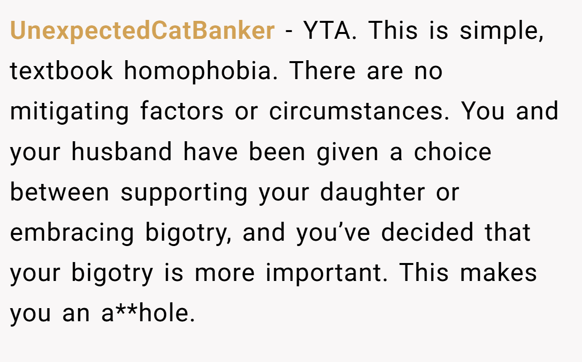 UnexpectedCatBanker − YTA. This is simple, textbook homophobia. There are no mitigating factors or circumstances. You and your husband have been given a choice between supporting your daughter or embracing bigotry, and you’ve decided that your bigotry is more important. This makes you an a**hole.