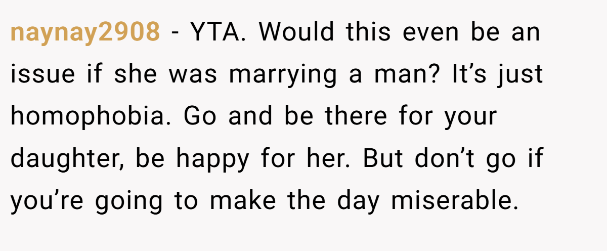 naynay2908 − YTA. Would this even be an issue if she was marrying a man? It’s just homophobia. Go and be there for your daughter, be happy for her. But don’t go if you’re going to make the day miserable.