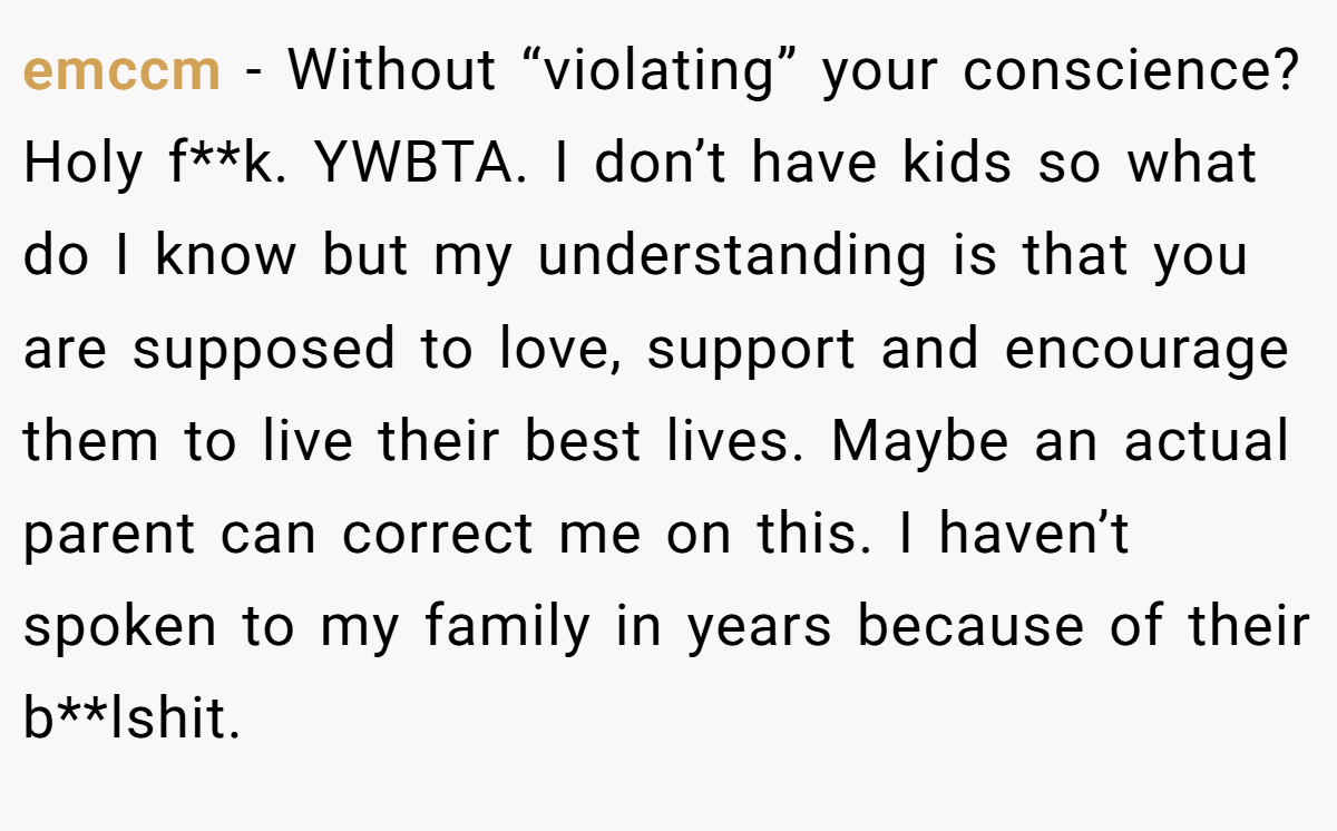 emccm − Without “violating” your conscience? Holy f**k. YWBTA. I don’t have kids so what do I know but my understanding is that you are supposed to love, support and encourage them to live their best lives. Maybe an actual parent can correct me on this. I haven’t spoken to my family in years because of their b**lshit.