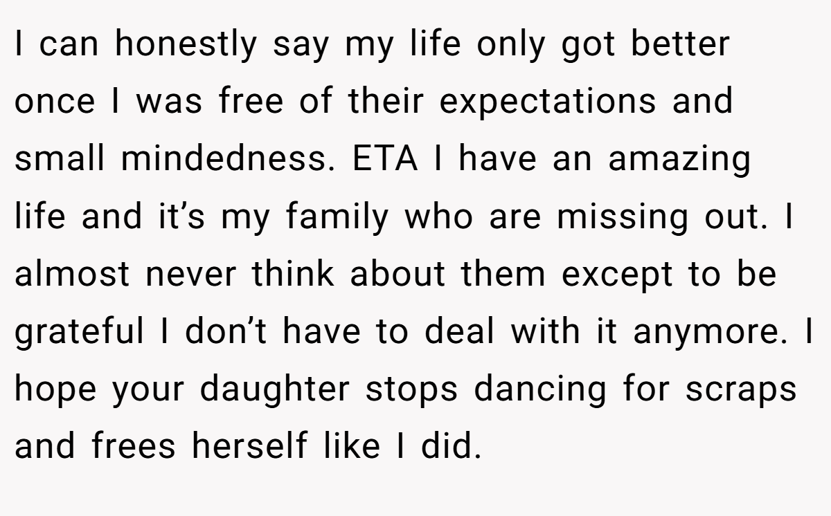 I can honestly say my life only got better once I was free of their expectations and small mindedness. ETA I have an amazing life and it’s my family who are missing out. I almost never think about them except to be grateful I don’t have to deal with it anymore. I hope your daughter stops dancing for scraps and frees herself like I did.