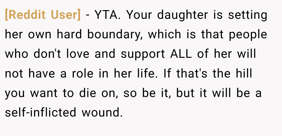 [Reddit User] − YTA. Your daughter is setting her own hard boundary, which is that people who don't love and support ALL of her will not have a role in her life. If that's the hill you want to die on, so be it, but it will be a self-inflicted wound.