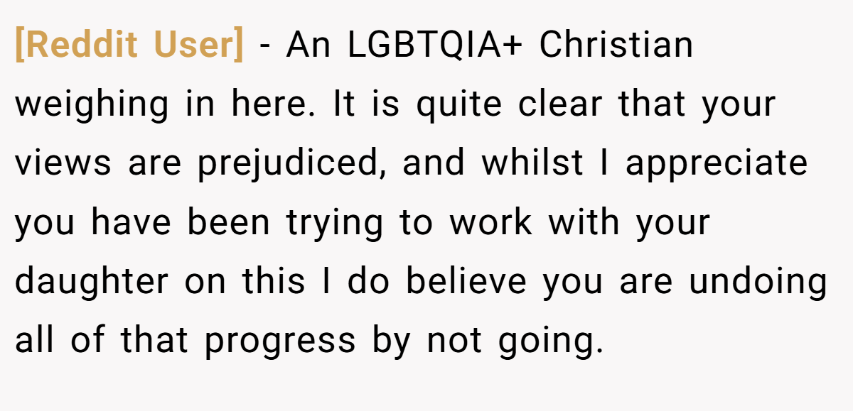 [Reddit User] − An LGBTQIA+ Christian weighing in here. It is quite clear that your views are prejudiced, and whilst I appreciate you have been trying to work with your daughter on this I do believe you are undoing all of that progress by not going.