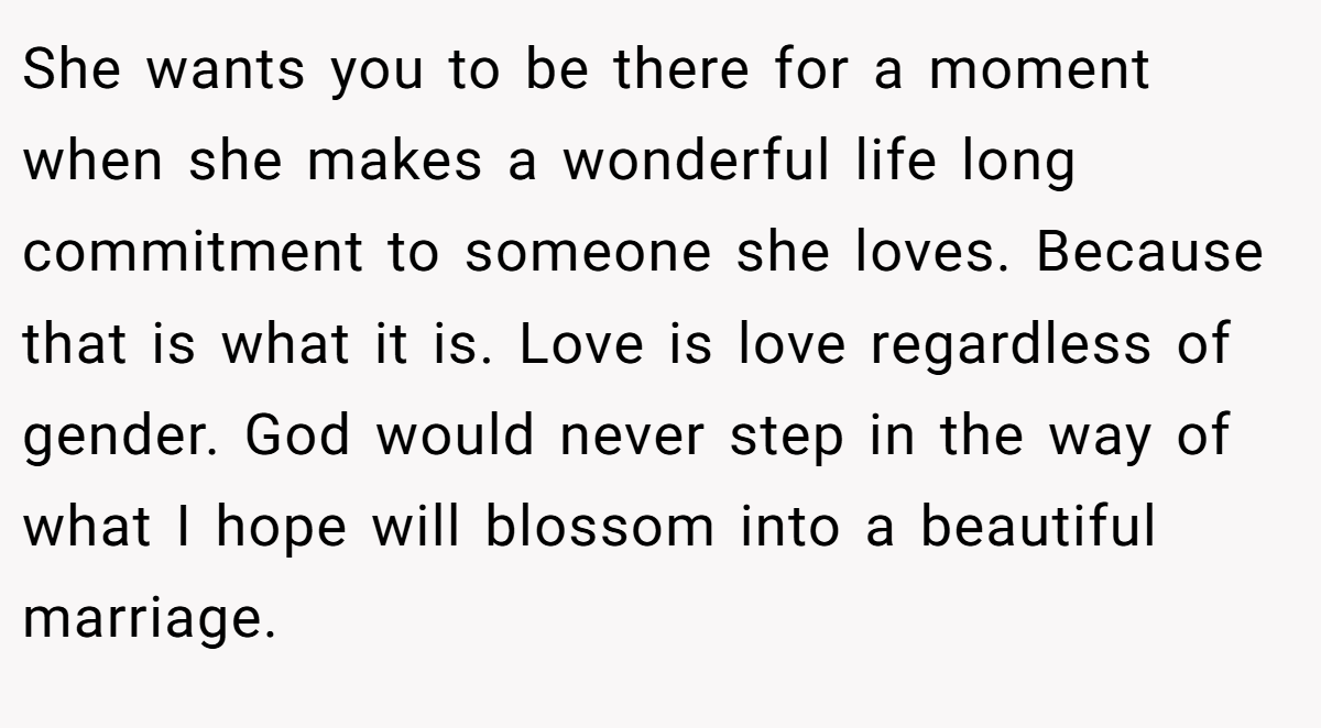 She wants you to be there for a moment when she makes a wonderful life long commitment to someone she loves. Because that is what it is. Love is love regardless of gender. God would never step in the way of what I hope will blossom into a beautiful marriage.