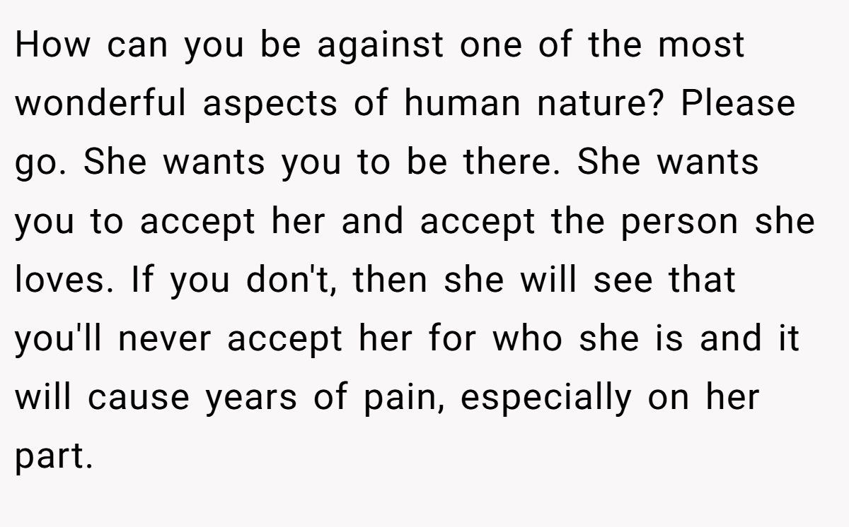 How can you be against one of the most wonderful aspects of human nature? Please go. She wants you to be there. She wants you to accept her and accept the person she loves. If you don't, then she will see that you'll never accept her for who she is and it will cause years of pain, especially on her part.