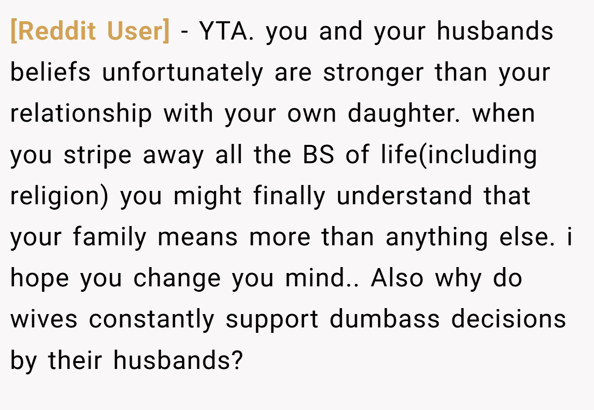 [Reddit User] − YTA. you and your husbands beliefs unfortunately are stronger than your relationship with your own daughter. when you stripe away all the BS of life(including religion) you might finally understand that your family means more than anything else. i hope you change you mind.. Also why do wives constantly support dumbass decisions by their husbands?