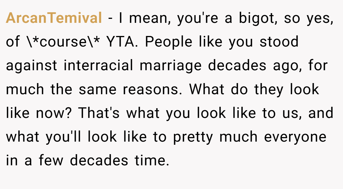 ArcanTemival − I mean, you're a bigot, so yes, of \*course\* YTA. People like you stood against interracial marriage decades ago, for much the same reasons. What do they look like now? That's what you look like to us, and what you'll look like to pretty much everyone in a few decades time.