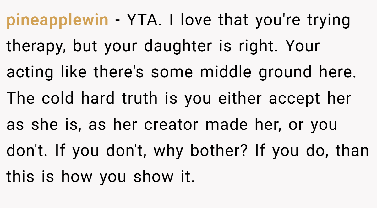 pineapplewin − YTA. I love that you're trying therapy, but your daughter is right. Your acting like there's some middle ground here. The cold hard truth is you either accept her as she is, as her creator made her, or you don't. If you don't, why bother? If you do, than this is how you show it.