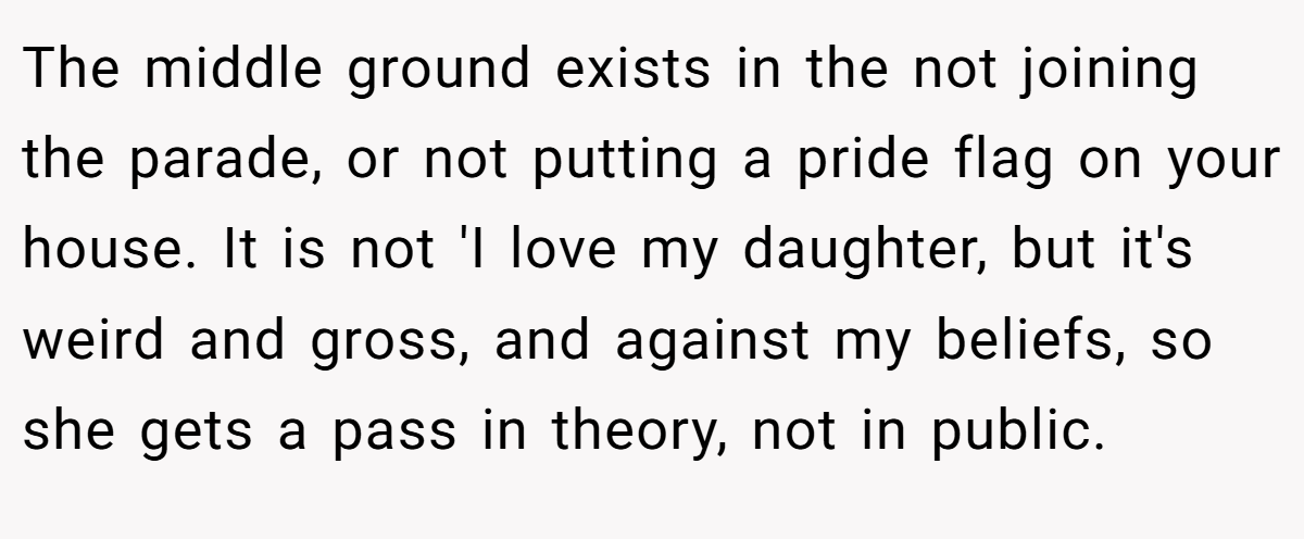 The middle ground exists in the not joining the parade, or not putting a pride flag on your house. It is not 'I love my daughter, but it's weird and gross, and against my beliefs, so she gets a pass in theory, not in public.