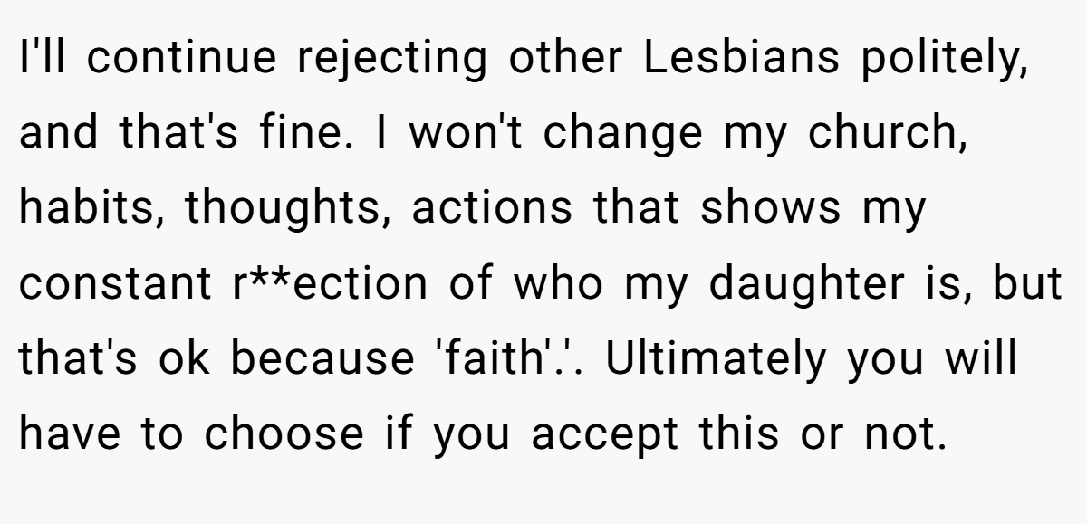 I'll continue rejecting other Lesbians politely, and that's fine. I won't change my church, habits, thoughts, actions that shows my constant r**ection of who my daughter is, but that's ok because 'faith'.'. Ultimately you will have to choose if you accept this or not.