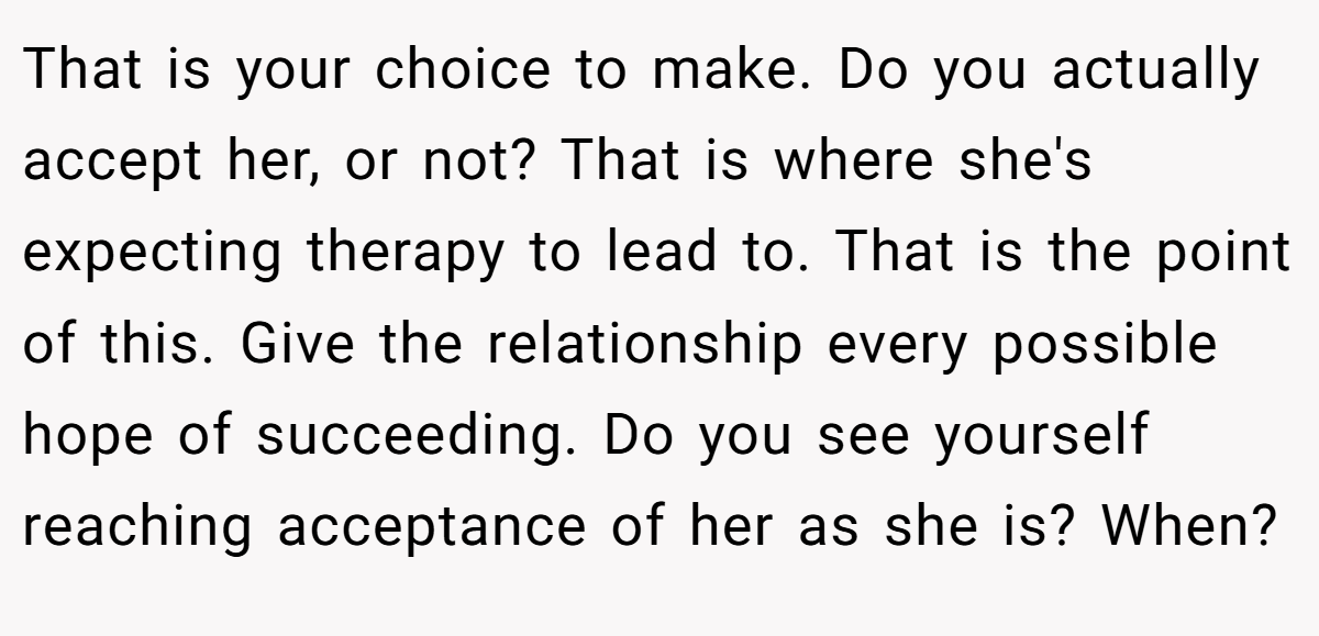 That is your choice to make. Do you actually accept her, or not? That is where she's expecting therapy to lead to. That is the point of this. Give the relationship every possible hope of succeeding. Do you see yourself reaching acceptance of her as she is? When?