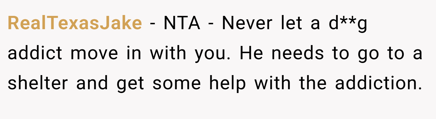 RealTexasJake − NTA - Never let a d**g addict move in with you. He needs to go to a shelter and get some help with the addiction.