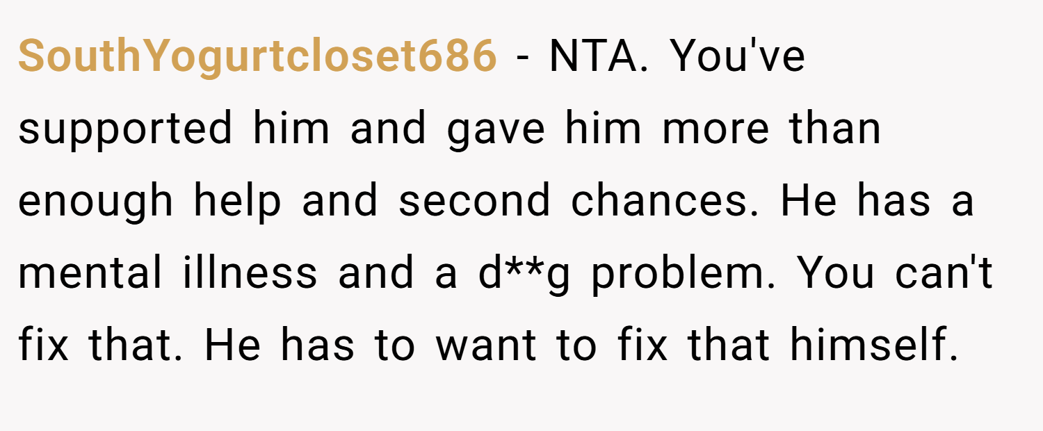 SouthYogurtcloset686 − NTA. You've supported him and gave him more than enough help and second chances. He has a mental illness and a d**g problem. You can't fix that. He has to want to fix that himself.