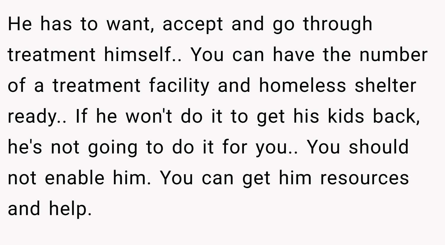He has to want, accept and go through treatment himself.. You can have the number of a treatment facility and homeless shelter ready.. If he won't do it to get his kids back, he's not going to do it for you.. You should not enable him. You can get him resources and help.