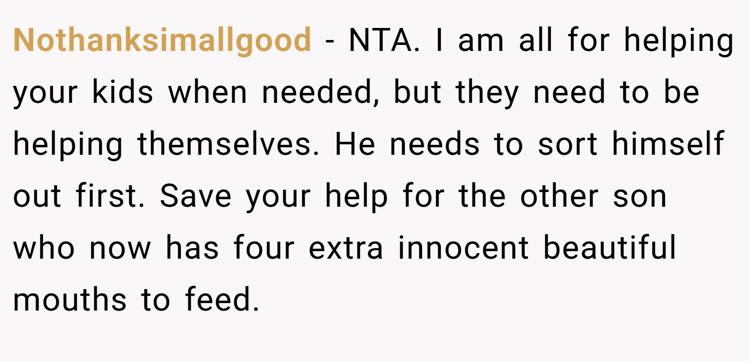 Nothanksimallgood − NTA. I am all for helping your kids when needed, but they need to be helping themselves. He needs to sort himself out first. Save your help for the other son who now has four extra innocent beautiful mouths to feed.
