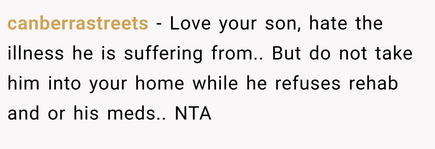 canberrastreets − Love your son, hate the illness he is suffering from.. But do not take him into your home while he refuses rehab and or his meds.. NTA