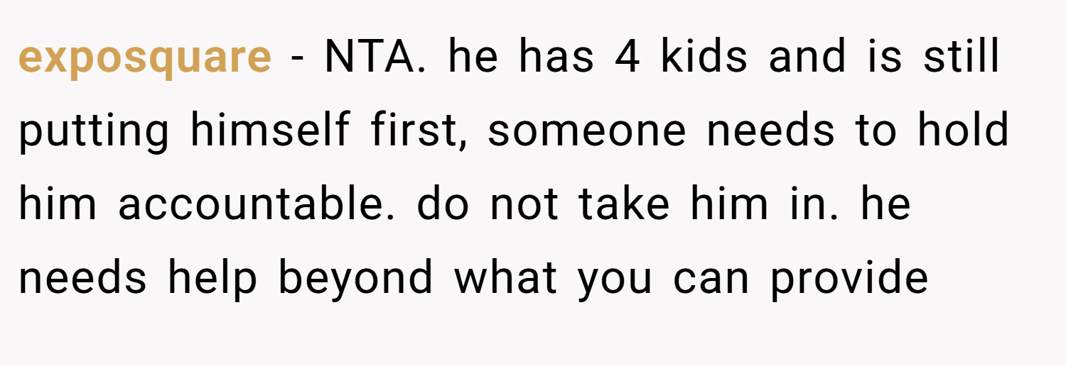 exposquare − NTA. he has 4 kids and is still putting himself first, someone needs to hold him accountable. do not take him in. he needs help beyond what you can provide