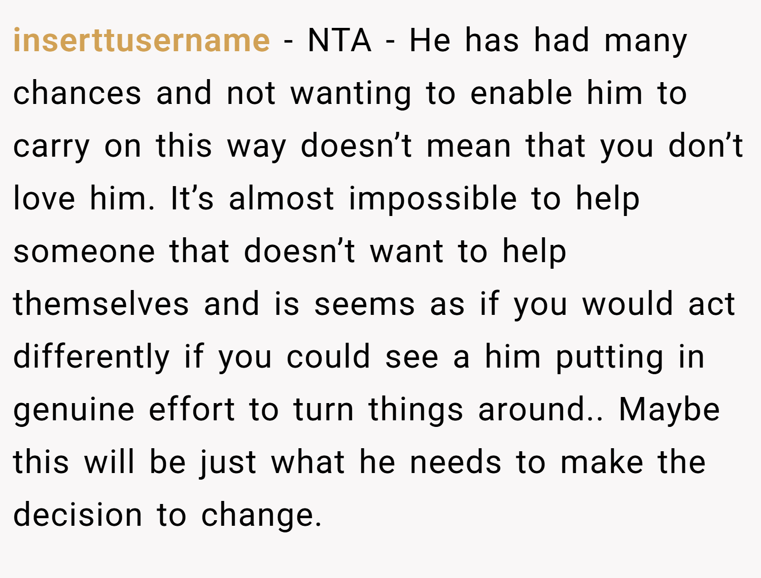 inserttusername − NTA - He has had many chances and not wanting to enable him to carry on this way doesn’t mean that you don’t love him. It’s almost impossible to help someone that doesn’t want to help themselves and is seems as if you would act differently if you could see a him putting in genuine effort to turn things around.. Maybe this will be just what he needs to make the decision to change.