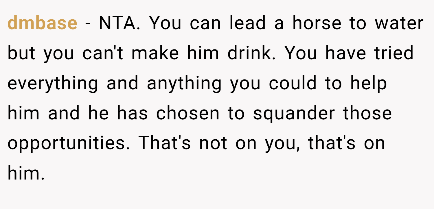 dmbase − NTA. You can lead a horse to water but you can't make him drink. You have tried everything and anything you could to help him and he has chosen to squander those opportunities. That's not on you, that's on him.