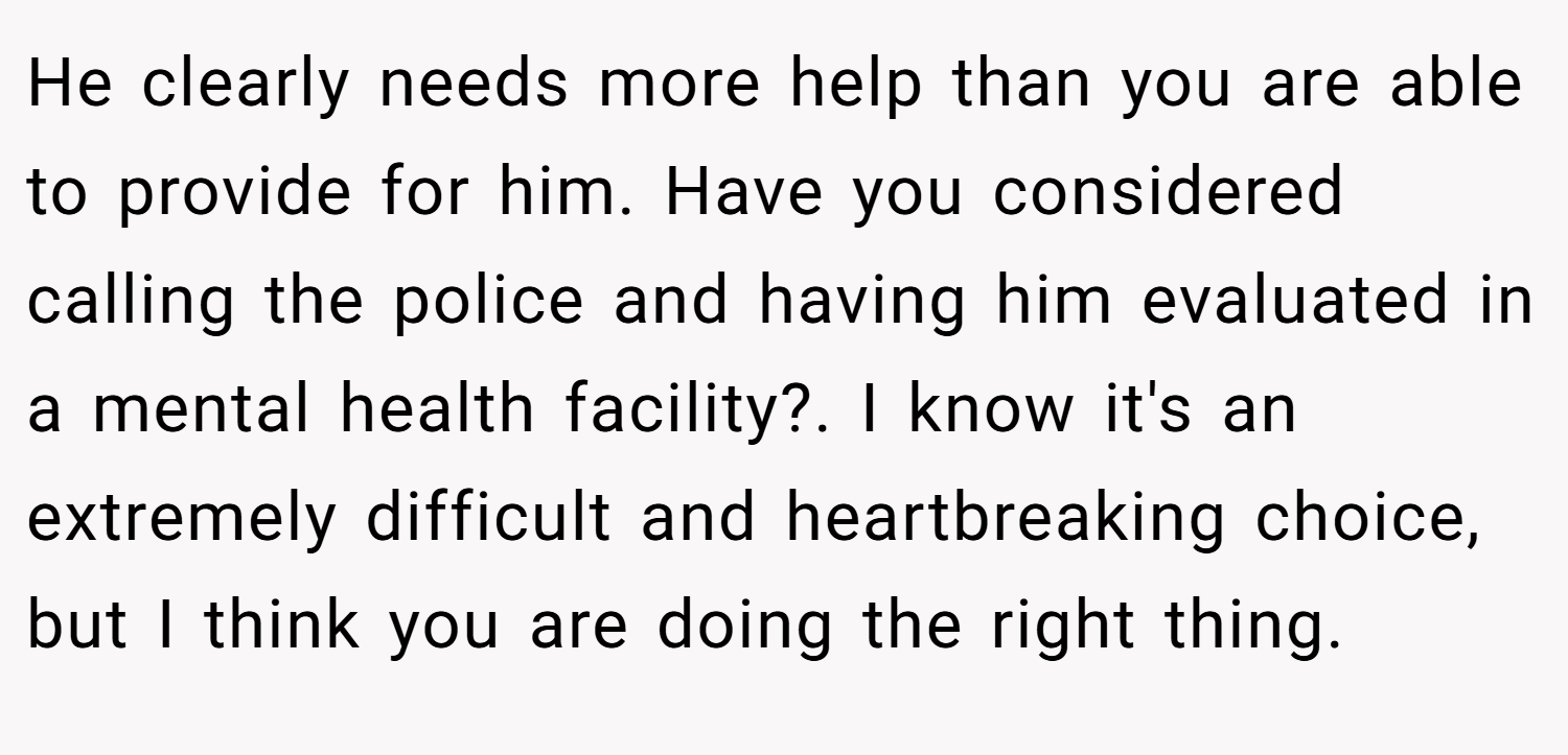 He clearly needs more help than you are able to provide for him. Have you considered calling the police and having him evaluated in a mental health facility?. I know it's an extremely difficult and heartbreaking choice, but I think you are doing the right thing.