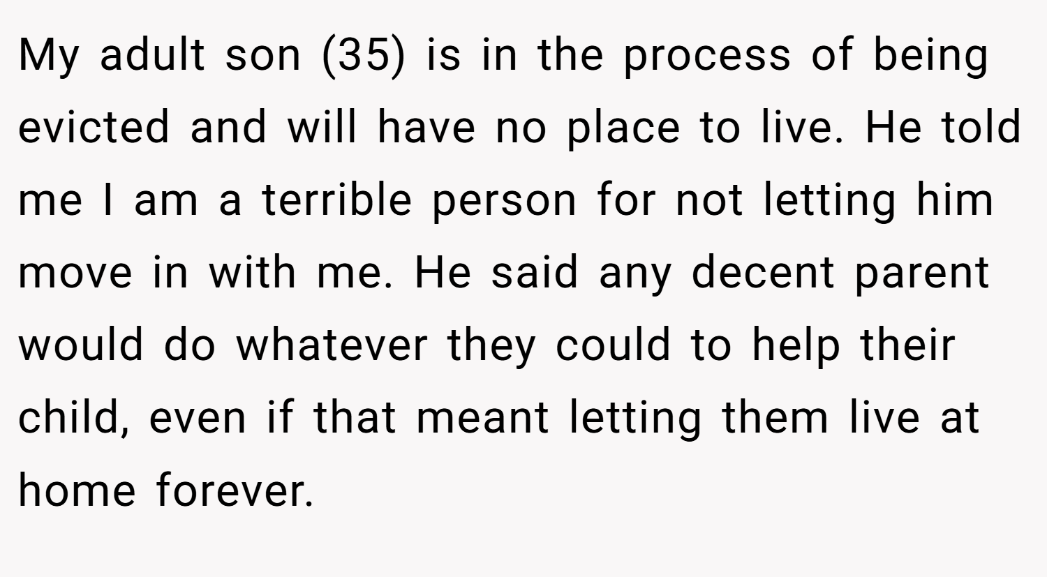 My adult son (35) is in the process of being evicted and will have no place to live. He told me I am a terrible person for not letting him move in with me. He said any decent parent would do whatever they could to help their child, even if that meant letting them live at home forever.