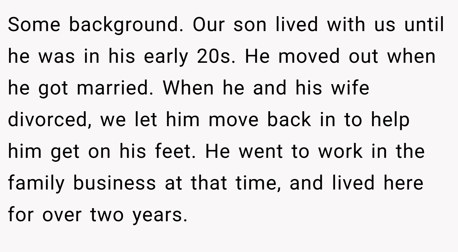 Some background. Our son lived with us until he was in his early 20s. He moved out when he got married. When he and his wife divorced, we let him move back in to help him get on his feet. He went to work in the family business at that time, and lived here for over two years.