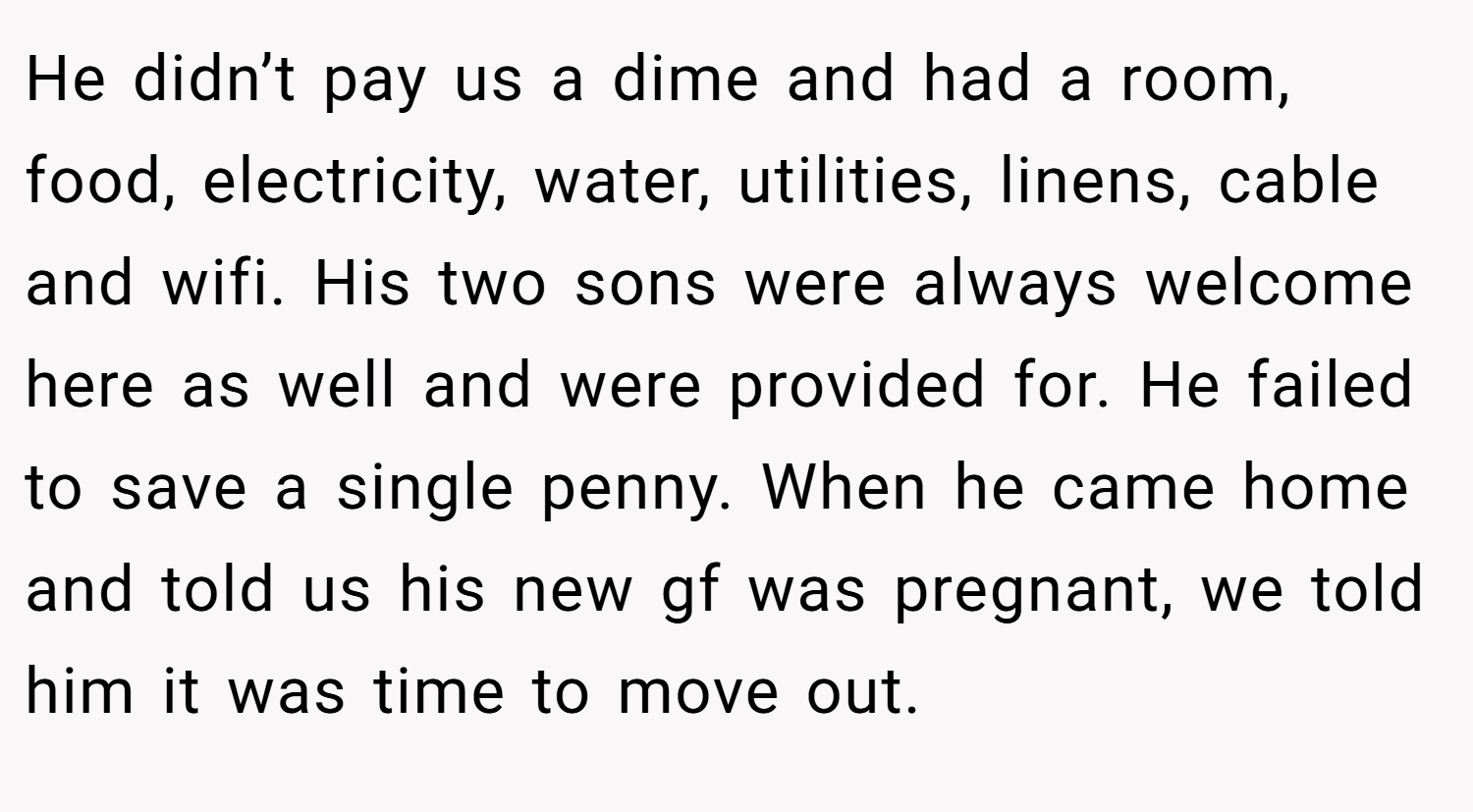 He didn’t pay us a dime and had a room, food, electricity, water, utilities, linens, cable and wifi. His two sons were always welcome here as well and were provided for. He failed to save a single penny. When he came home and told us his new gf was pregnant, we told him it was time to move out.