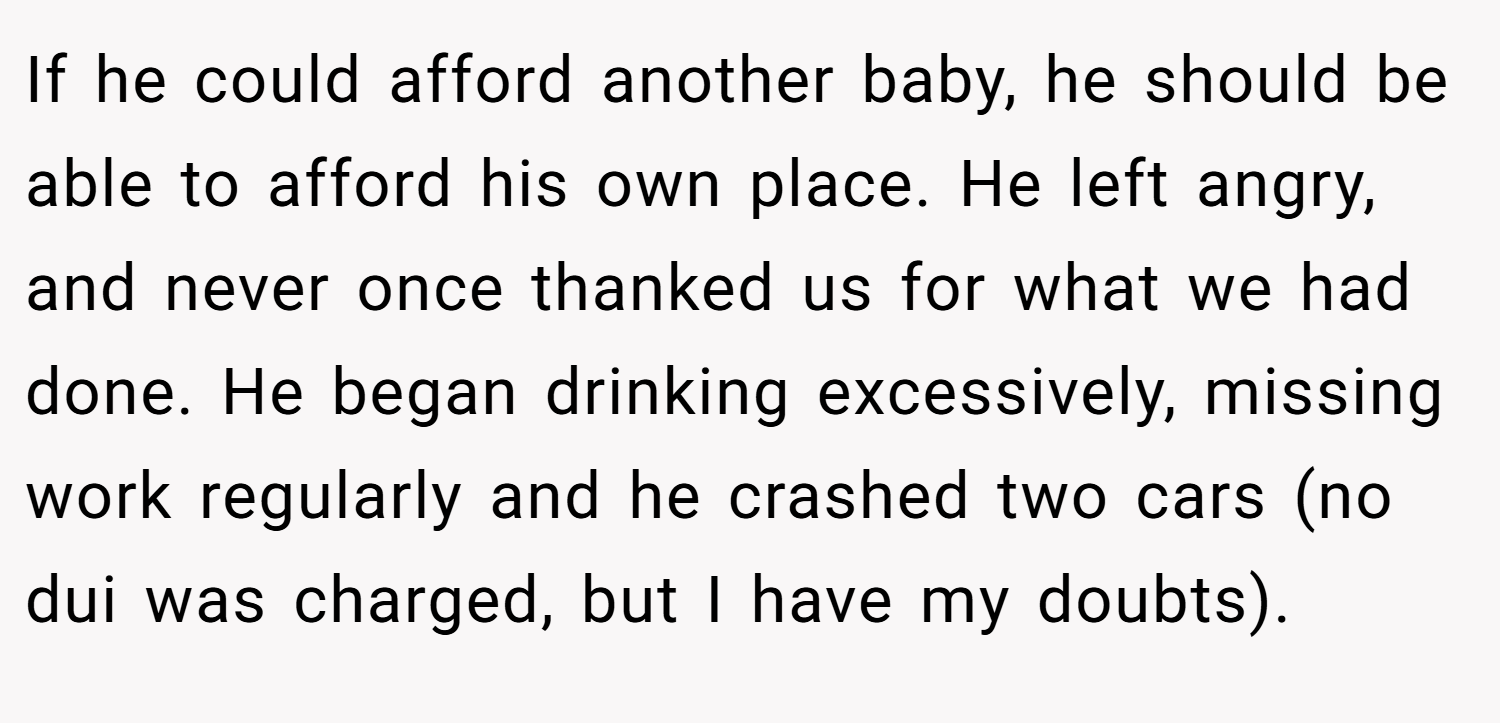If he could afford another baby, he should be able to afford his own place. He left angry, and never once thanked us for what we had done. He began drinking excessively, missing work regularly and he crashed two cars (no dui was charged, but I have my doubts).