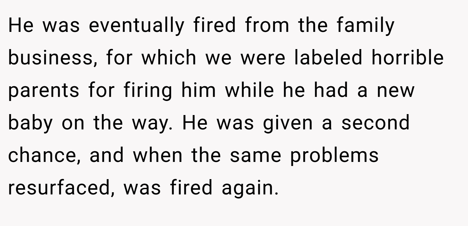 He was eventually fired from the family business, for which we were labeled horrible parents for firing him while he had a new baby on the way. He was given a second chance, and when the same problems resurfaced, was fired again.