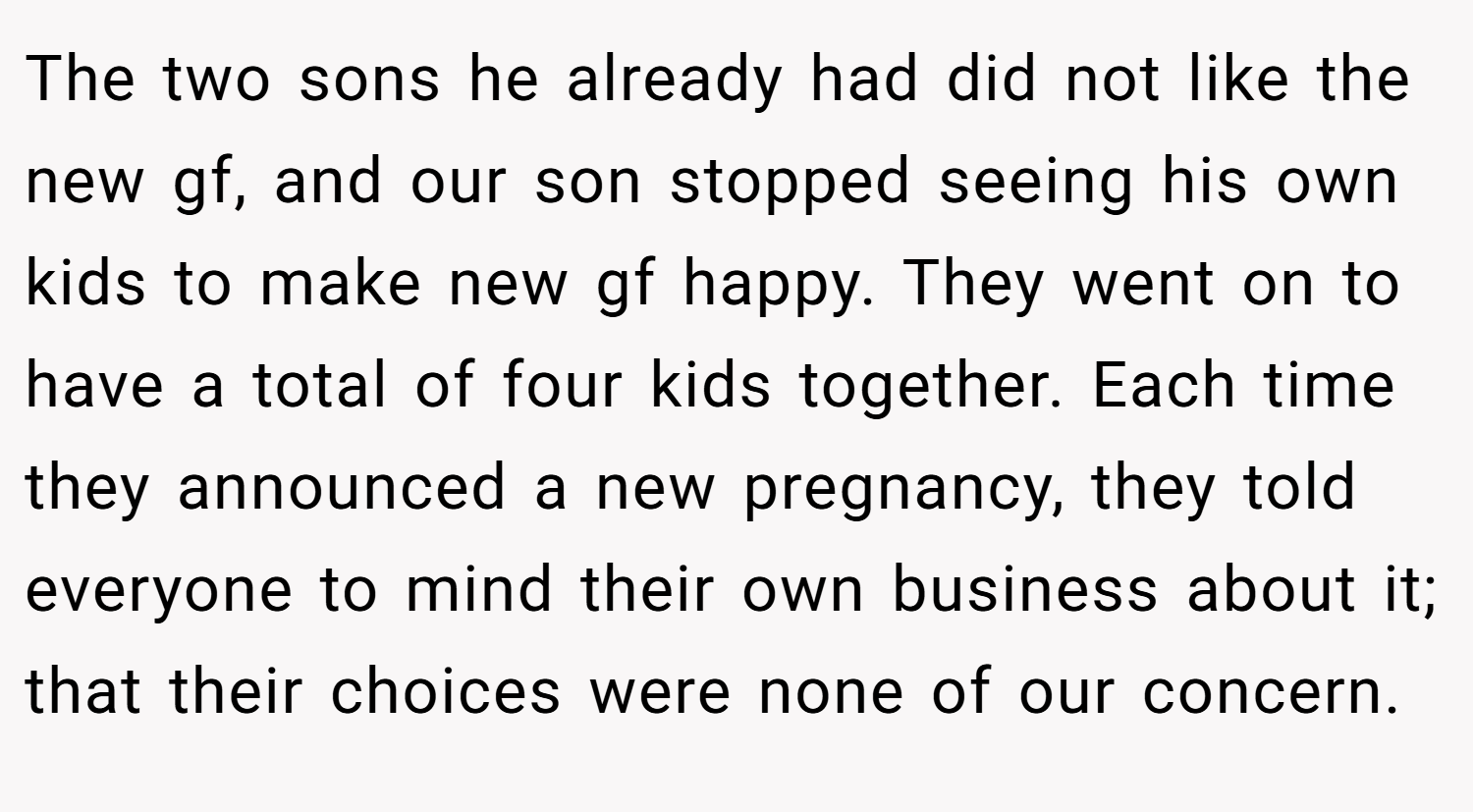 The two sons he already had did not like the new gf, and our son stopped seeing his own kids to make new gf happy. They went on to have a total of four kids together. Each time they announced a new pregnancy, they told everyone to mind their own business about it; that their choices were none of our concern.