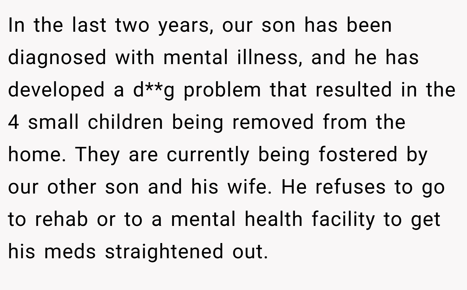 In the last two years, our son has been diagnosed with mental illness, and he has developed a d**g problem that resulted in the 4 small children being removed from the home. They are currently being fostered by our other son and his wife. He refuses to go to rehab or to a mental health facility to get his meds straightened out.