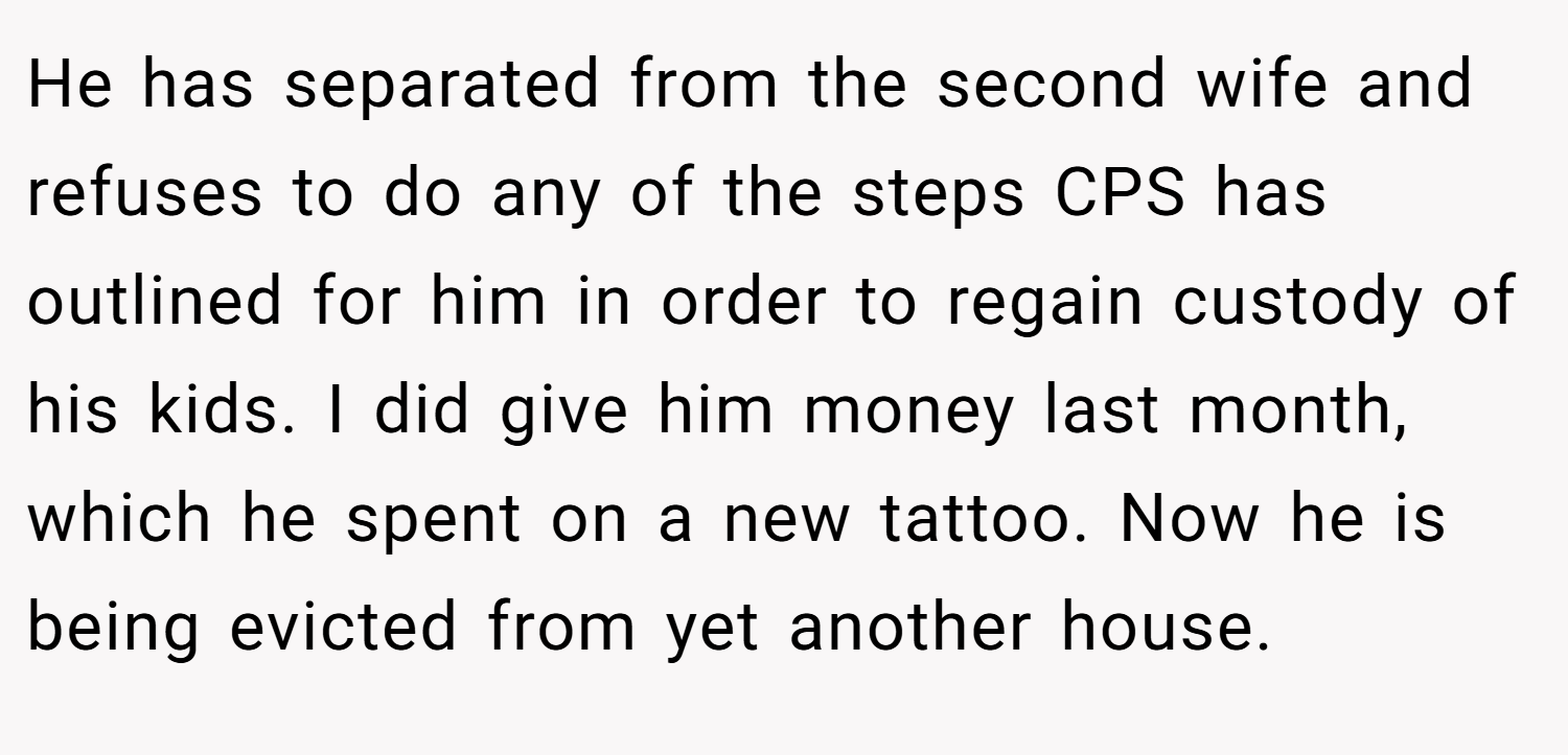 He has separated from the second wife and refuses to do any of the steps CPS has outlined for him in order to regain custody of his kids. I did give him money last month, which he spent on a new tattoo. Now he is being evicted from yet another house.