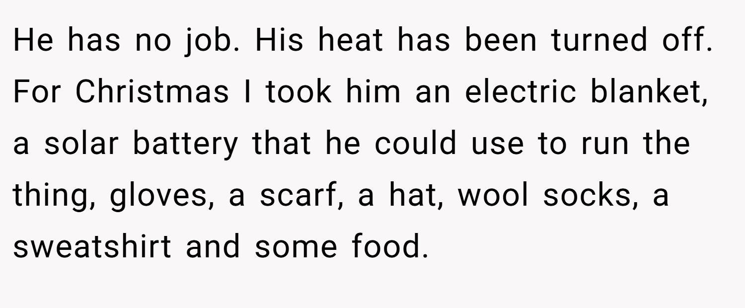 He has no job. His heat has been turned off. For Christmas I took him an electric blanket, a solar battery that he could use to run the thing, gloves, a scarf, a hat, wool socks, a sweatshirt and some food.