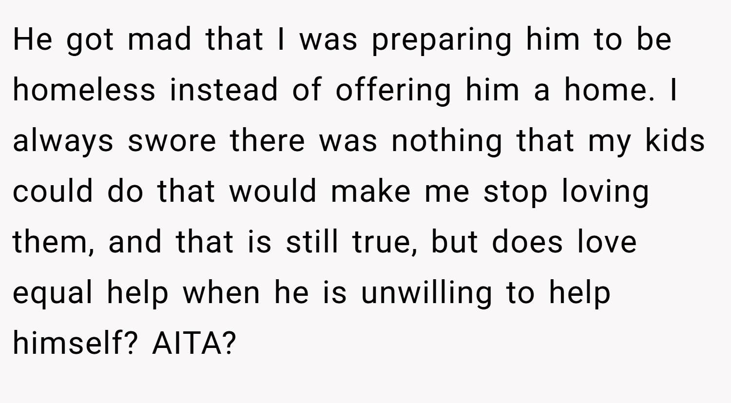He got mad that I was preparing him to be homeless instead of offering him a home. I always swore there was nothing that my kids could do that would make me stop loving them, and that is still true, but does love equal help when he is unwilling to help himself? AITA?