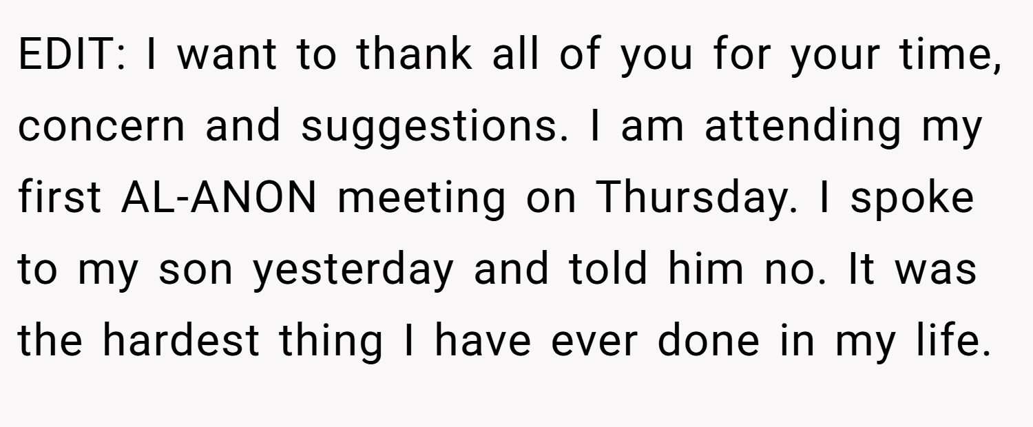 EDIT: I want to thank all of you for your time, concern and suggestions. I am attending my first AL-ANON meeting on Thursday. I spoke to my son yesterday and told him no. It was the hardest thing I have ever done in my life.