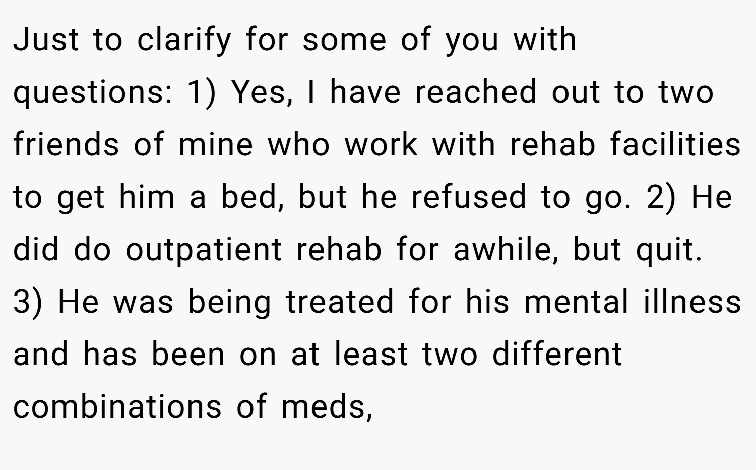 Just to clarify for some of you with questions: 1) Yes, I have reached out to two friends of mine who work with rehab facilities to get him a bed, but he refused to go. 2) He did do outpatient rehab for awhile, but quit. 3) He was being treated for his mental illness and has been on at least two different combinations of meds,