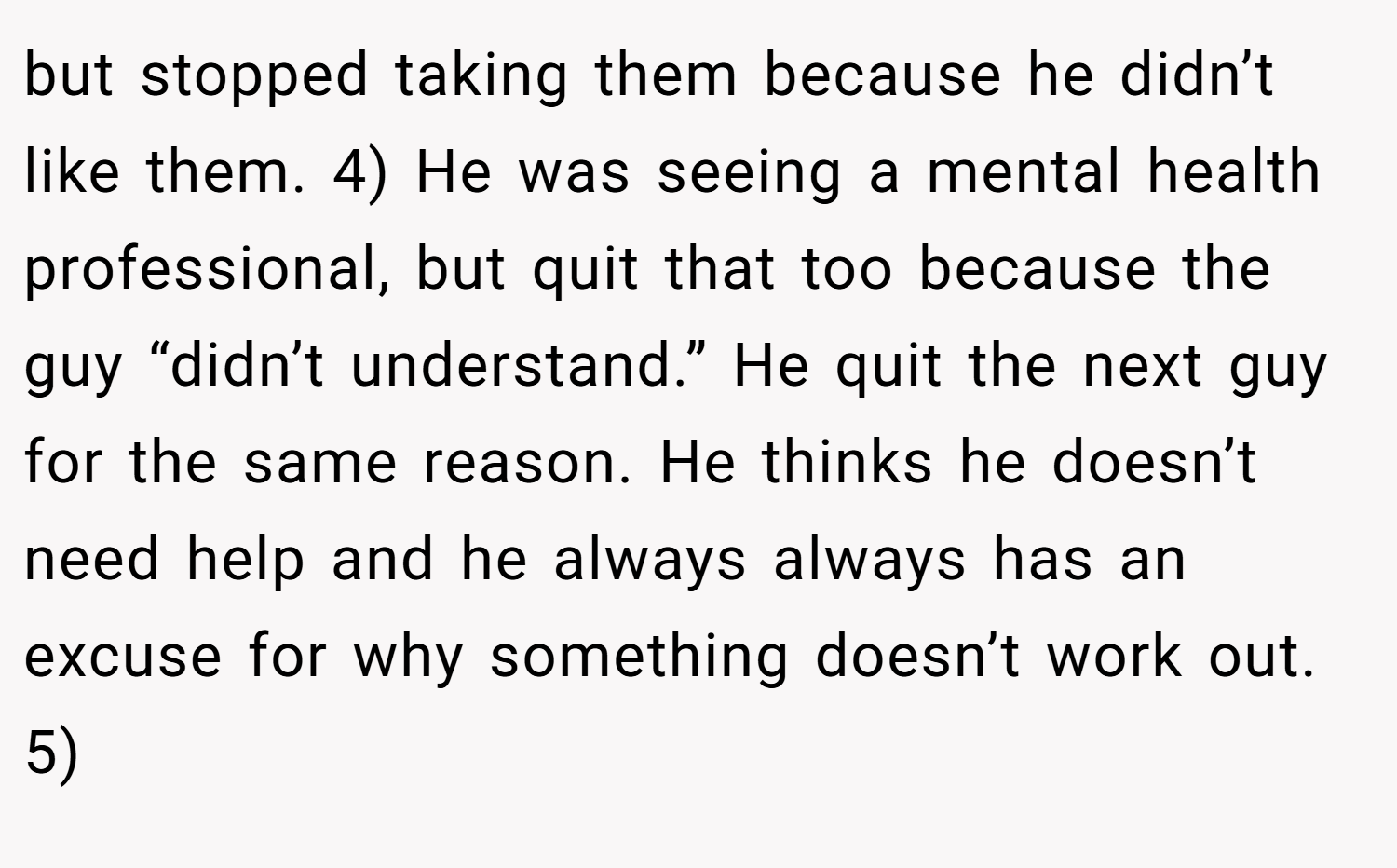 but stopped taking them because he didn’t like them. 4) He was seeing a mental health professional, but quit that too because the guy “didn’t understand.” He quit the next guy for the same reason. He thinks he doesn’t need help and he always always has an excuse for why something doesn’t work out. 5)