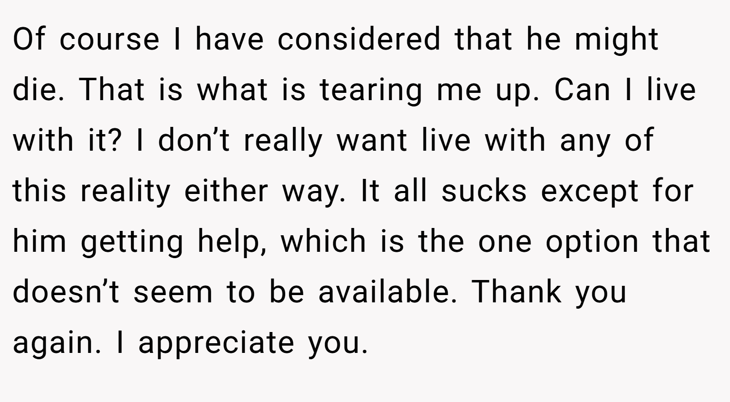 Of course I have considered that he might die. That is what is tearing me up. Can I live with it? I don’t really want live with any of this reality either way. It all sucks except for him getting help, which is the one option that doesn’t seem to be available. Thank you again. I appreciate you.