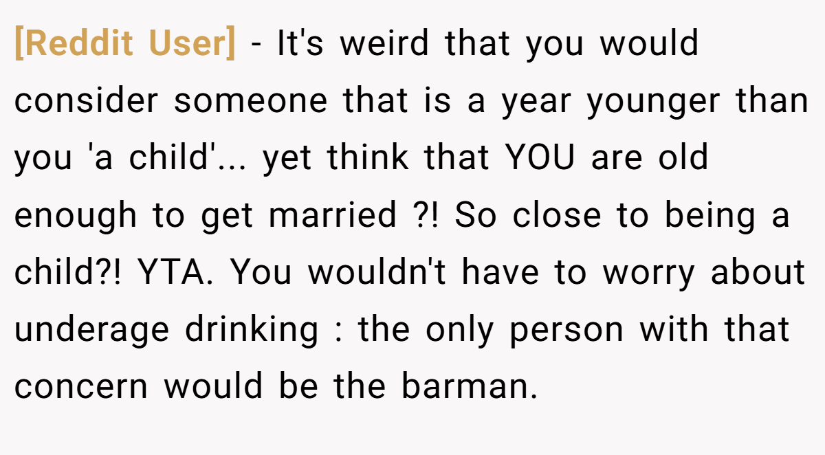 [Reddit User] − It's weird that you would consider someone that is a year younger than you 'a child'... yet think that YOU are old enough to get married ?! So close to being a child?! YTA. You wouldn't have to worry about underage drinking : the only person with that concern would be the barman.