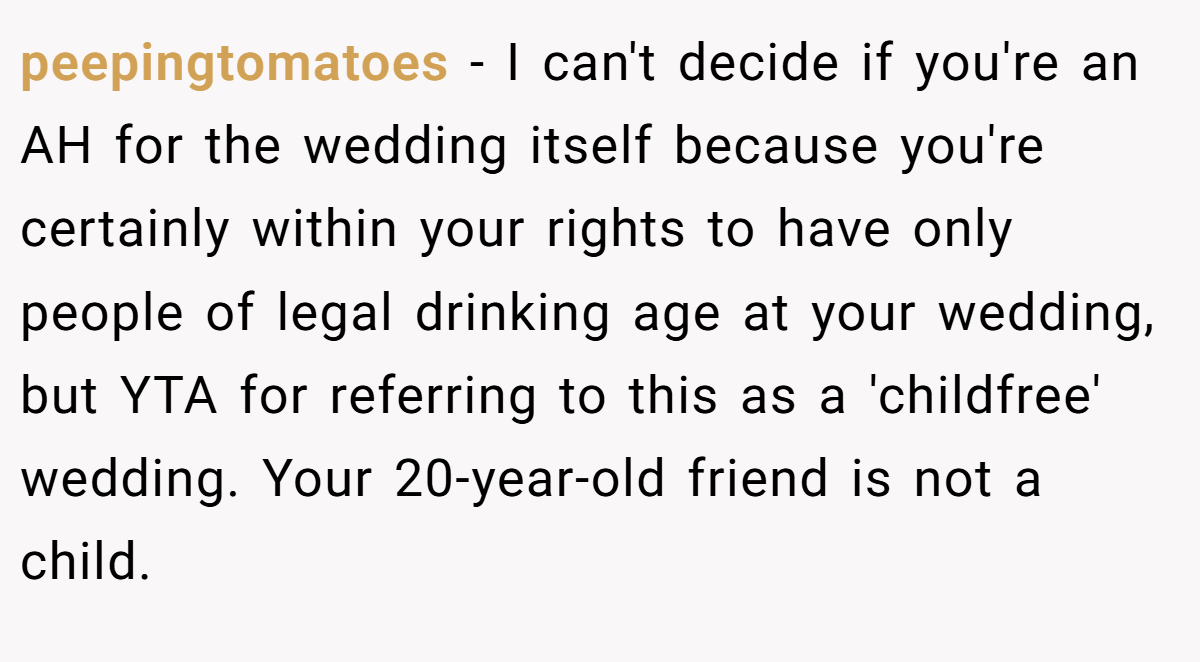 peepingtomatoes − I can't decide if you're an AH for the wedding itself because you're certainly within your rights to have only people of legal drinking age at your wedding, but YTA for referring to this as a 'childfree' wedding. Your 20-year-old friend is not a child.