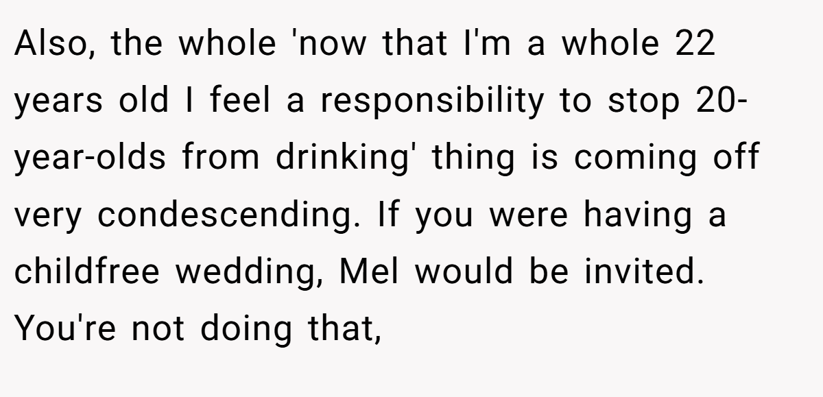 Also, the whole 'now that I'm a whole 22 years old I feel a responsibility to stop 20-year-olds from drinking' thing is coming off very condescending. If you were having a childfree wedding, Mel would be invited. You're not doing that,