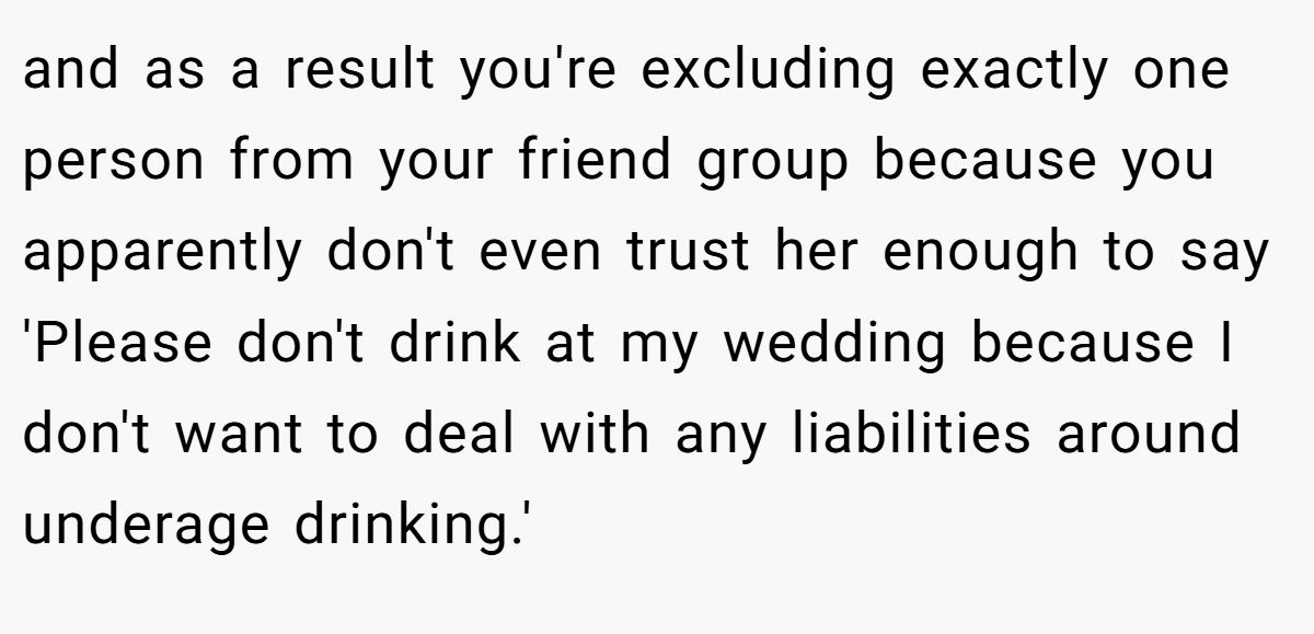 and as a result you're excluding exactly one person from your friend group because you apparently don't even trust her enough to say 'Please don't drink at my wedding because I don't want to deal with any liabilities around underage drinking.'