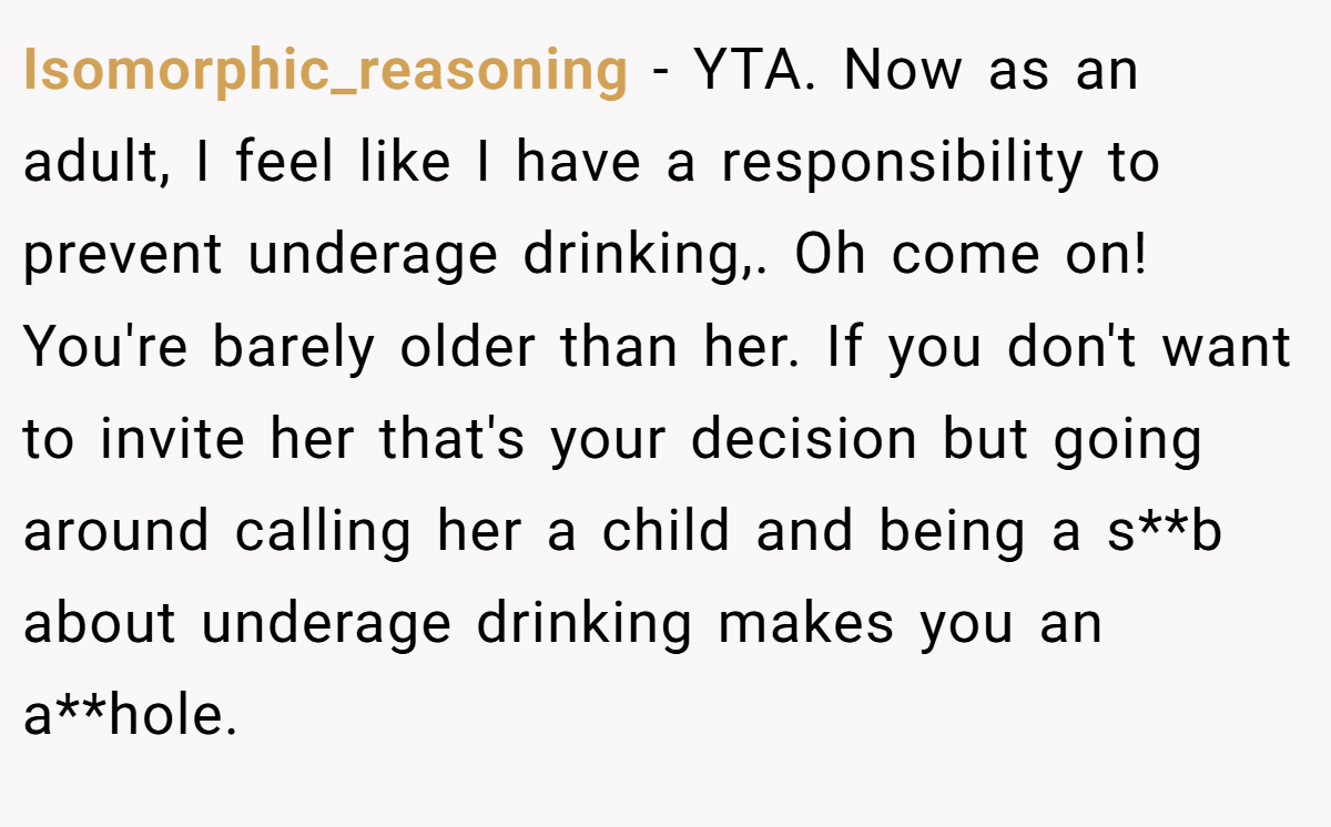 Isomorphic_reasoning − YTA. Now as an adult, I feel like I have a responsibility to prevent underage drinking,. Oh come on! You're barely older than her. If you don't want to invite her that's your decision but going around calling her a child and being a s**b about underage drinking makes you an a**hole.